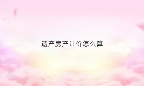 遗产房产计价怎么算(遗产房子价格怎么算)