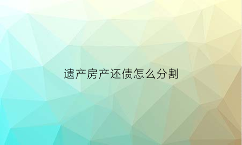 遗产房产还债怎么分割(遗产房产还债怎么分割出来)