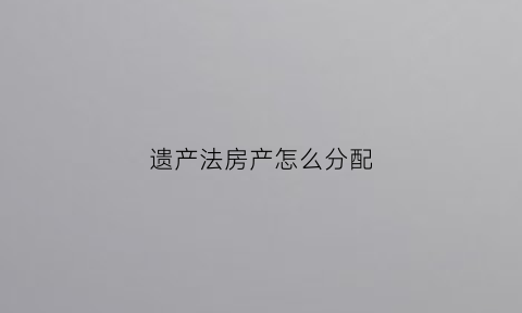 遗产法房产怎么分配(遗产法房产怎么分配最合理)