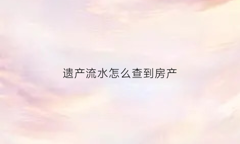 遗产流水怎么查到房产(遗产怎么查询房产)