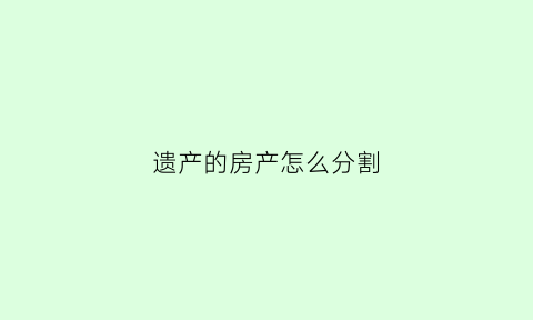 遗产的房产怎么分割(遗产房产继承顺序及分配)