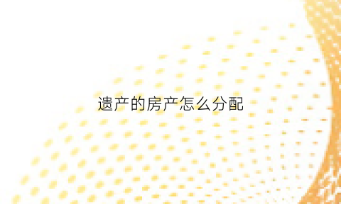 遗产的房产怎么分配(遗产房如何分配)
