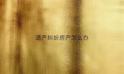 遗产纠纷房产怎么办(遗产纠纷怎么打官司)