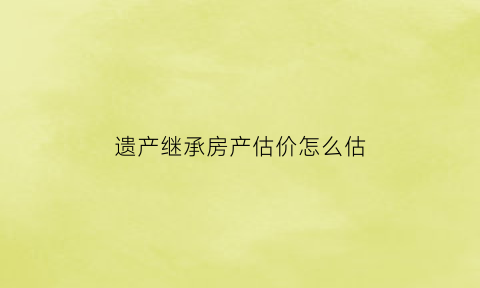 遗产继承房产估价怎么估(遗产继承房产估价怎么估价)