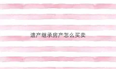 遗产继承房产怎么买卖(遗产继承房产买卖和第二套房买卖哪个合适)