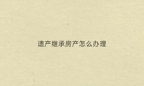 遗产继承房产怎么办理(遗产继承怎么办理手续)