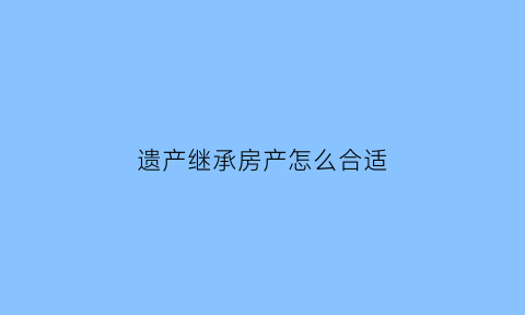 遗产继承房产怎么合适(遗产继承的两种方式)