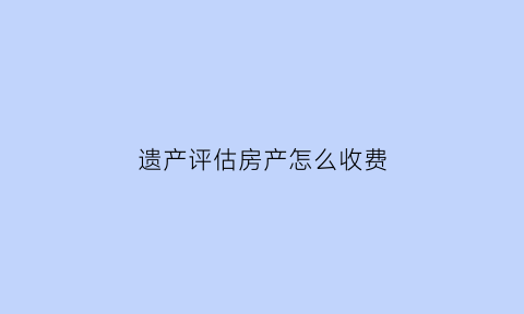 遗产评估房产怎么收费(遗产继承房屋评估费由谁承担)