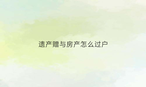 遗产赠与房产怎么过户(遗产赠与要交税吗)