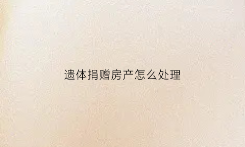 遗体捐赠房产怎么处理(遗体捐赠后事怎么处理)
