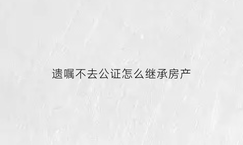 遗嘱不去公证怎么继承房产(遗嘱不去公证怎么继承房产证)