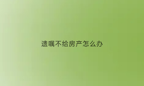 遗嘱不给房产怎么办(遗嘱房子不给老婆可以吗)