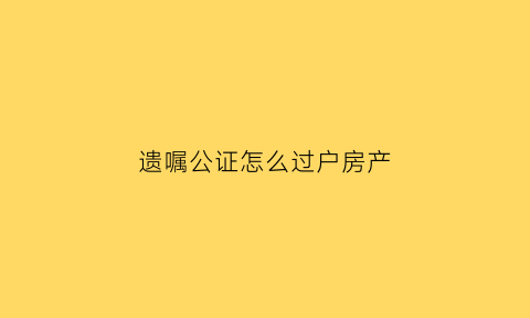遗嘱公证怎么过户房产(遗嘱公证房屋过户手续怎么办)