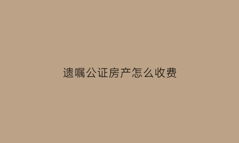 遗嘱公证房产怎么收费(遗嘱房产公证需要多少钱)