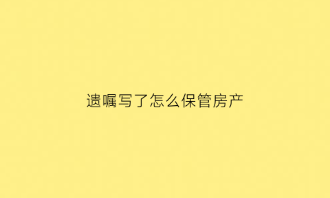 遗嘱写了怎么保管房产(遗嘱写房子归谁所有有效吗)