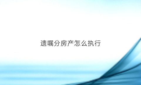 遗嘱分房产怎么执行(遗嘱分配财产有效吗)