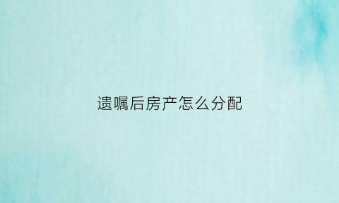 遗嘱后房产怎么分配(遗嘱之后产生的财产怎么算)
