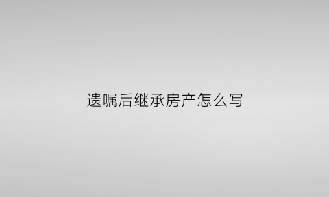 遗嘱后继承房产怎么写(遗嘱继承房产需要哪些手续)