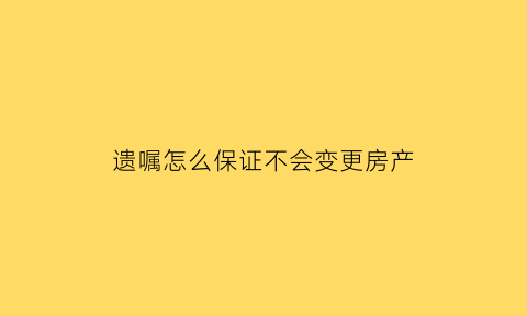 遗嘱怎么保证不会变更房产(遗嘱怎样才不可撤销)