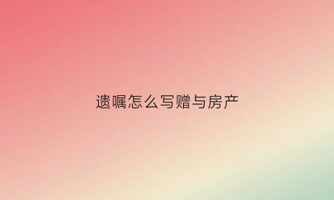 遗嘱怎么写赠与房产(遗赠房产遗嘱怎么写)