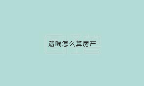 遗嘱怎么算房产(遗嘱房产继承怎么继承)