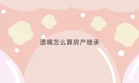 遗嘱怎么算房产继承(遗嘱房产如何继承)
