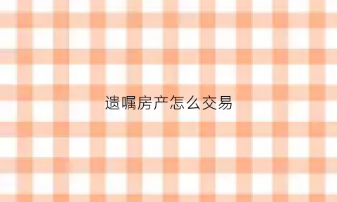 遗嘱房产怎么交易(遗嘱房产如何继承)