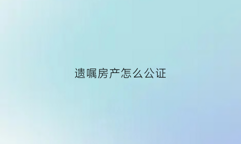 遗嘱房产怎么公证(遗嘱房产怎么公证给子女)