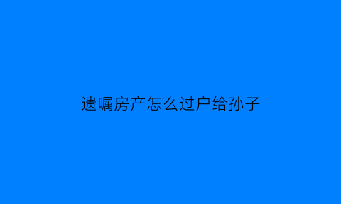 遗嘱房产怎么过户给孙子(遗嘱房产过户需要儿女们参加吗)
