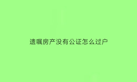 遗嘱房产没有公证怎么过户(房屋的遗嘱没有公证有法律效力吗)