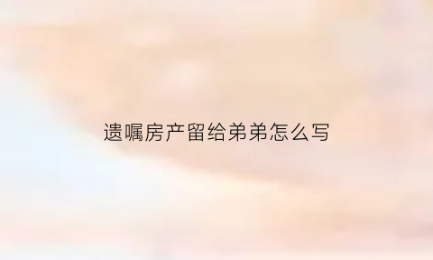 遗嘱房产留给弟弟怎么写(遗嘱房产留给弟弟怎么写范文)