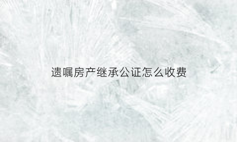 遗嘱房产继承公证怎么收费(遗嘱继承公证费多少钱)