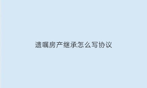 遗嘱房产继承怎么写协议(遗嘱房产继承怎么写才能具有法律效力)