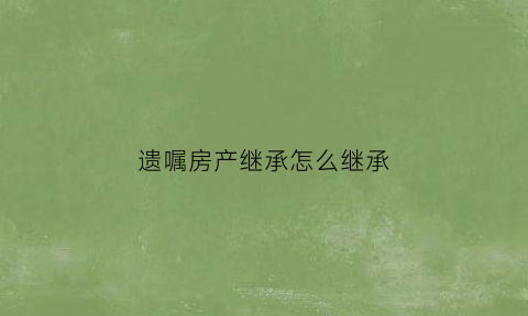 遗嘱房产继承怎么继承(遗嘱房产继承怎么继承最好)