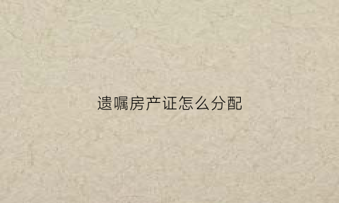 遗嘱房产证怎么分配(遗嘱房产如何继承)