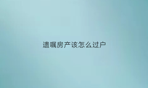 遗嘱房产该怎么过户(遗嘱房产该怎么过户给别人)