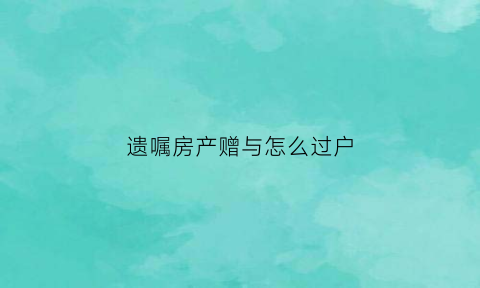 遗嘱房产赠与怎么过户(遗嘱房屋赠与过户费用)