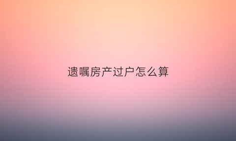 遗嘱房产过户怎么算(遗嘱房产过户需要什么费用)