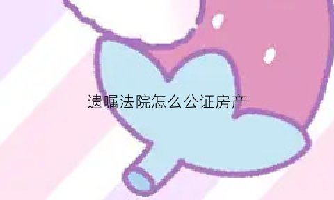 遗嘱法院怎么公证房产(遗嘱公证如何办理房产继承)