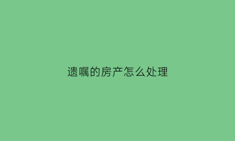 遗嘱的房产怎么处理(遗嘱房产)