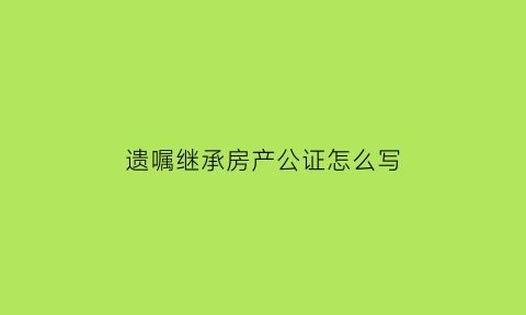 遗嘱继承房产公证怎么写(遗嘱继承公证书)