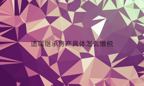 遗嘱继承房产具体怎么缴税(遗嘱继承房产要交什么税)