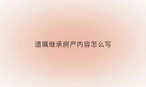 遗嘱继承房产内容怎么写(遗嘱房产继承怎么写才能具有法律效力)