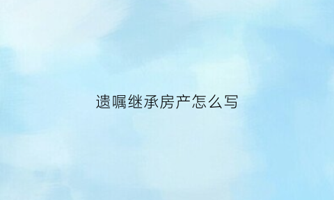 遗嘱继承房产怎么写(遗嘱继承房产怎么写的)