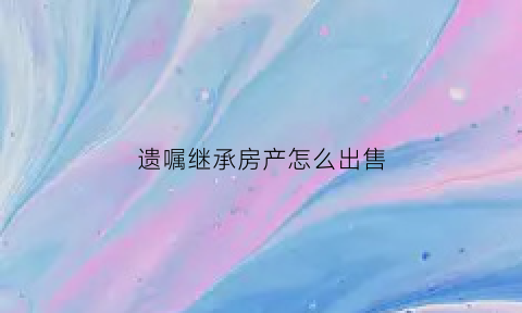 遗嘱继承房产怎么出售(遗嘱继承房产怎么出售给配偶)