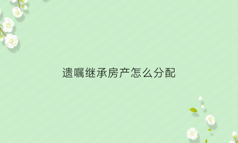 遗嘱继承房产怎么分配(遗嘱继承房产怎么过户)