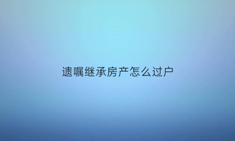 遗嘱继承房产怎么过户(遗嘱继承房产怎么过户给子女)