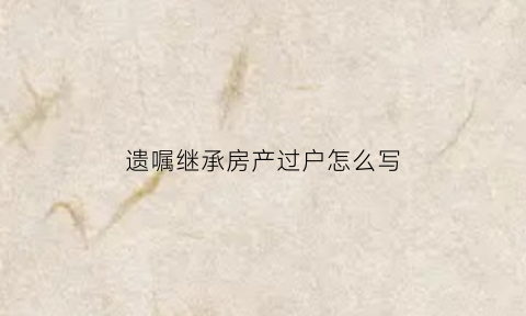 遗嘱继承房产过户怎么写(遗嘱继承房产过户时需要缴税吗)