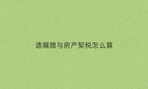 遗嘱赠与房产契税怎么算(遗嘱中的房产赠与要缴纳税款吗)