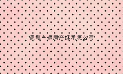 遗嘱车辆房产继承怎么写(遗嘱车辆房产继承怎么写的)